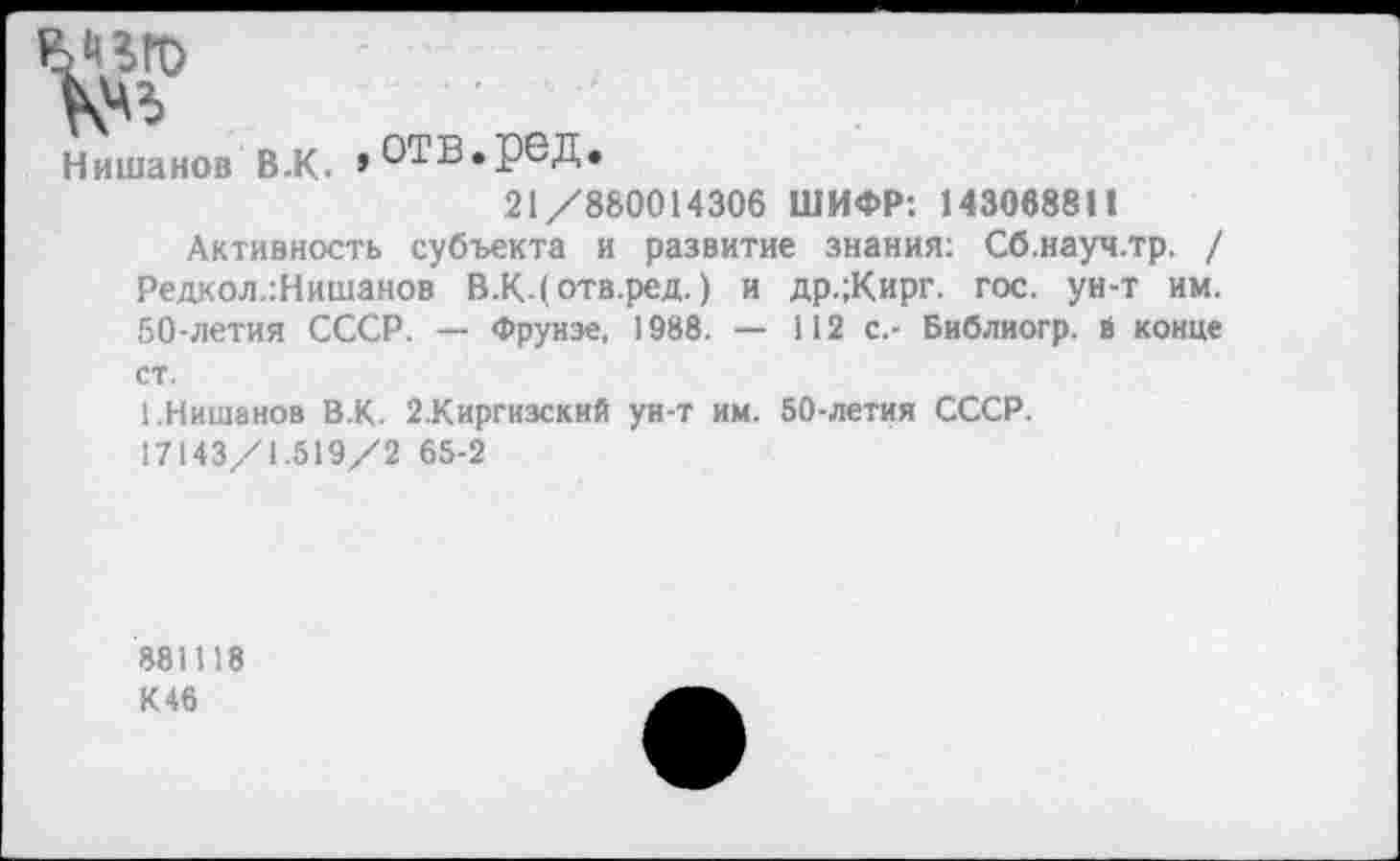 ﻿да
Нишанов В.К. »ОТВ.реД.
21/880014306 ШИФР: 143068811
Активность субъекта и развитие знания: Сб.науч.тр. / Редкол.:Нишанов В.КДотв.ред.) и др.;Кирг. гос. ун-т им. 50-летия СССР. — Фрунзе, 1988. — 112 с.- Библиогр. в конце ст.
1.Нишанов В.К. 2.Киргизский ун-т им. 50-летия СССР.
17143/1.519/2 65-2
881118 К46